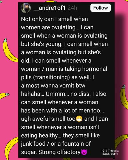 andre1of1

24h

Follow

Not only can I smell when women are ovulating... I can smell when a woman is ovulating but she's young. I can smell when a woman is ovulating but she's old. I can smell whenever a woman / man is taking hormonal pills (transitioning) as well. I almost wanna vomit btw hahaha... Ummm... no diss. I also can smell whenever a woman has been with a lot of men too... ugh aweful smell too and I can smell whenever a woman isn't eating healthy... they smell like junk food / or a fountain of sugar. Strong olfactory

IG & Threads: @ask