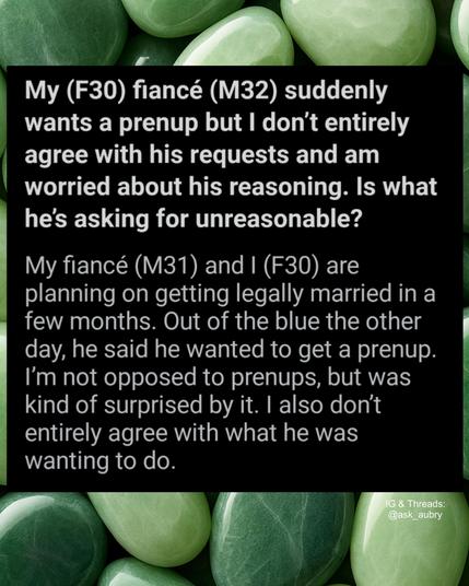 My (F30) fiancé (M32) suddenly wants a prenup but I don't entirely agree with his requests and am worried about his reasoning. Is what he's asking for unreasonable?

My fiancé (M31) and I (F30) are planning on getting legally married in a few months. Out of the blue the other day, he said he wanted to get a prenup. I'm not opposed to prenups, but was kind of surprised by it. I also don't entirely agree with what he was wanting to do.