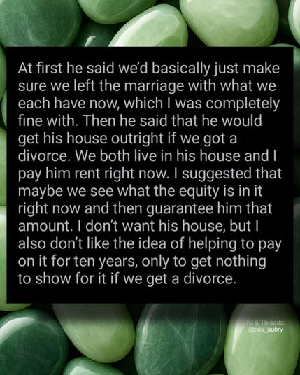 At first he said we'd basically just make sure we left the marriage with what we each have now, which I was completely fine with. Then he said that he would get his house outright if we got a divorce. We both live in his house and I pay him rent right now. I suggested that maybe we see what the equity is in it right now and then guarantee him that amount. I don't want his house, but I also don't like the idea of helping to pay on it for ten years, only to get nothing to show for it if we get a divorce.