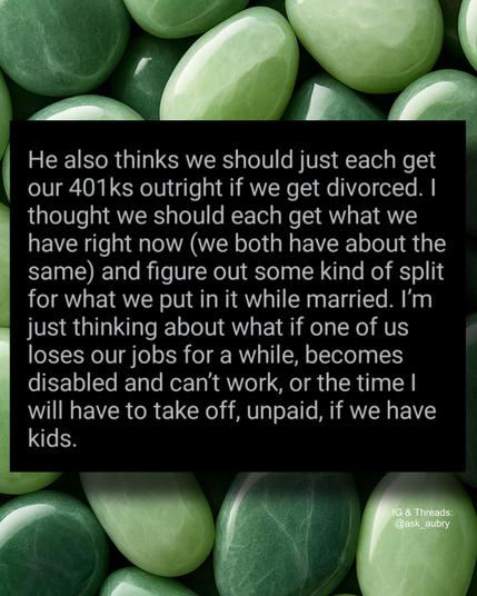 He also thinks we should just each get

our 401ks outright if we get divorced. I thought we should each get what we have right now (we both have about the same) and figure out some kind of split for what we put in it while married. I'm just thinking about what if one of us loses our jobs for a while, becomes disabled and can't work, or the time I will have to take off, unpaid, if we have kids.