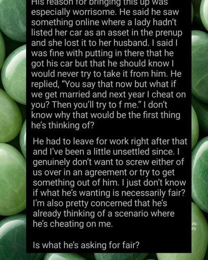 His reason tor dringing tnis up was especially worrisome. He said he saw something online where a lady hadn't listed her car as an asset in the prenup and she lost it to her husband. I said I was fine with putting in there that he got his car but that he should know I would never try to take it from him. He replied, "You say that now but what if we get married and next year I cheat on you? Then you'll try to f me." I don't know why that would be the first thing he's thinking of?

He had to leave for work right after that and I've been a little unsettled since. I genuinely don't want to screw either of us over in an agreement or try to get something out of him. I just don't know if what he's wanting is necessarily fair? I'm also pretty concerned that he's already thinking of a scenario where he's cheating on me.

Is what he's asking for fair?