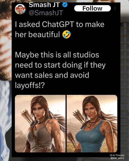 Smash JT

@SmashJT

Follow

I asked ChatGPT to make her beautiful

Maybe this is all studios need to start doing if they want sales and avoid layoffs!?



Side by side image of a video game character with the chatgpt version having large breasts and smiling suggestively.
IG & Threads: @ask