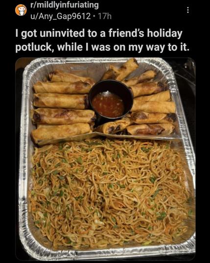 r/mildlyinfuriating

u/Any_Gap9612 17h

I got uninvited to a friend's holiday potluck, while I was on my way to it.

lumpia and pancit!