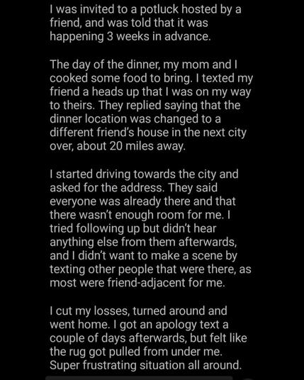 was invited to a potluck hosted by a friend, and was told that it was happening 3 weeks in advance.

The day of the dinner, my mom and I cooked some food to bring. I texted my friend a heads up that I was on my way to theirs. They replied saying that the dinner location was changed to a different friend's house in the next city over, about 20 miles away.

I started driving towards the city and asked for the address. They said everyone was already there and that there wasn't enough room for me. I tried following up but didn't hear anything else from them afterwards, and I didn't want to make a scene by texting other people that were there, as most were friend-adjacent for me.

I cut my losses, turned around and went home. I got an apology text a couple of days afterwards, but felt like the rug got pulled from under me. Super frustrating situation
