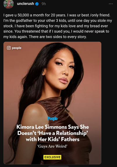 I gave u 50,000 a month for 20 years. I was ur best /only friend. I'm the godfather to your other 3 kids, until one day you stole my stock. I have been fighting for my kids love and my bread ever since. You threatened that if I sued you, I would never speak to my kids again. There are two sides to every story.

(ο

people

People

Kimora Lee Simmons Says She Doesn't 'Have a Relationship' with Her Kids' Fathers

'Guys Are Weird