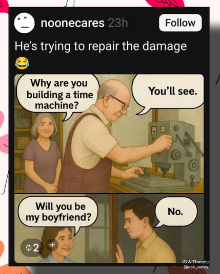 He's trying to repair the damage

Why are you building a time machine?

You'll see.

Will you be my boyfriend?

No.

2

+