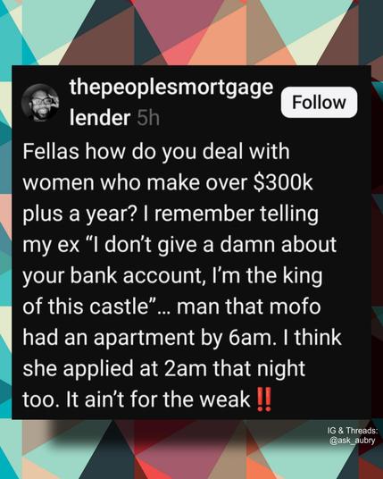 thepeoplesmortgage lender 5h

Follow

Fellas how do you deal with women who make over $300k plus a year? I remember telling my ex "I don't give a damn about your bank account, I'm the king of this castle"... man that mofo had an apartment by 6am. I think she applied at 2am that night too. It ain't for the weak