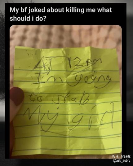My bf joked about killing me what should i do?

Post-it note

At 12pm I'm going to stab my girl