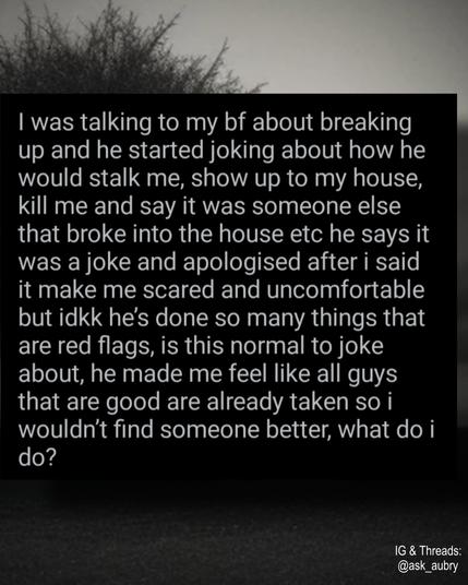 I was talking to my bf about breaking up and he started joking about how he would stalk me, show up to my house, kill me and say it was someone else that broke into the house etc he says it was a joke and apologised after i said it make me scared and uncomfortable but idkk he's done so many things that are red flags, is this normal to joke about, he made me feel like all guys that are good are already taken so i wouldn't find someone better, what do i

do?

IG & Threads: @ask
