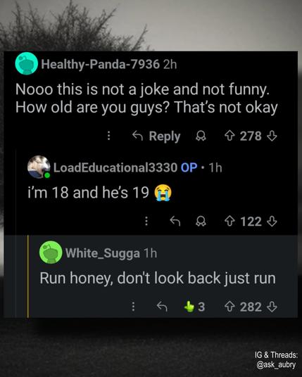 Healthy-Panda-7936 2h

Nooo this is not a joke and not funny. How old are you guys? That's not okay

Reply

LoadEducational3330 OP 1h

i'm 18 and he's 19

White_Sugga 1h

278

122

Run honey, don't look back just run

3

282

↓

IG & Threads: @ask