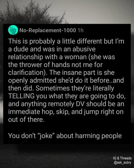 No-Replacement-1000 1h

This is probably a little different but I'm a dude and was in an abusive relationship with a woman (she was the thrower of hands not me for clarification). The insane part is she openly admitted she'd do it before..and then did. Sometimes they're literally TELLING you what they are going to do, and anything remotely DV should be an immediate hop, skip, and jump right on out of there.

You don't "joke" about harming people

IG & Threads: @ask