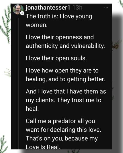 jonathantesser1 13h

The truth is: I love young

women.

I love their openness and authenticity and vulnerability.

I love their open souls.

I love how open they are to healing, and to getting better.

And I love that I have them as my clients. They trust me to heal.

Call me a predator all you want for declaring this love. That's on you, because my Love Is Real.