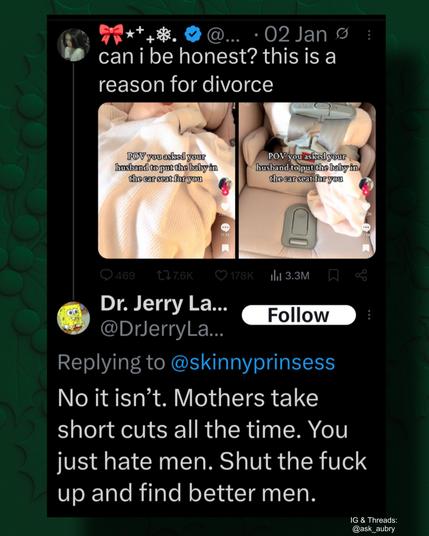 02 Jan

can i be honest? this is a reason for divorce

POV you asked your husband to put the baby in the car seat for you

POV you asked your husband to put the baby in the car seat for you

17.3K

469

7.6K

178K

3.3M

&

Follow

Dr. Jerry La...

@DrJerryLa...

Replying to @skinnyprinsess

No it isn't. Mothers take short cuts all the time. You just hate men. Shut the fuck up and find better men