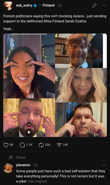 Finnish politicians saying this isn't mocking Asians...just sending support to the dethroned Miss Finland Sarah Dzafce.

Yeah...

5K

1.7K

326

149

Pinned

ylavainio 1d

Some people just have such a bad self-esteem that they take everything personally