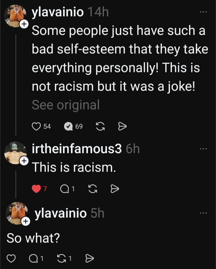 ylavainio 14h

Some people just have such a bad self-esteem that they take everything personally! This is not racism but it was a joke!

See original

54

69

irtheinfamous3 6h This is racism.

ylavainio 5h

So what