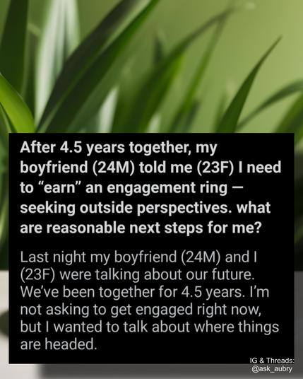 After 4.5 years together, my boyfriend (24M) told me (23F) I need to "earn" an engagement ring - seeking outside perspectives. what are reasonable next steps for me?

Last night my boyfriend (24M) and I (23F) were talking about our future. We've been together for 4.5 years. I'm not asking to get engaged right now, but I wanted to talk about where things are headed.

IG & Threads: @ask