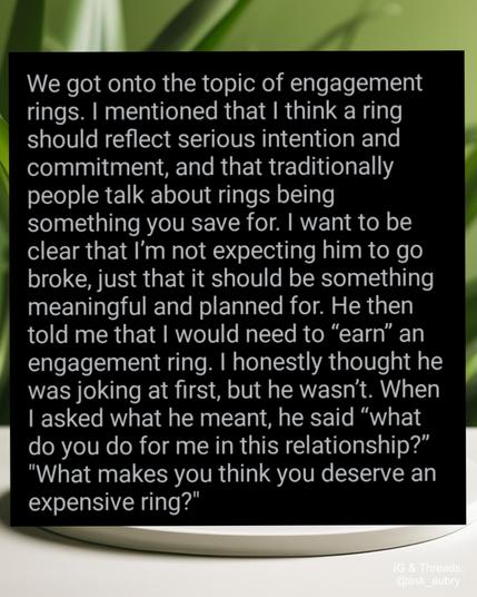 We got onto the topic of engagement rings. I mentioned that I think a ring should reflect serious intention and commitment, and that traditionally people talk about rings being something you save for. I want to be clear that I'm not expecting him to go broke, just that it should be something meaningful and planned for. He then told me that I would need to "earn" an engagement ring. I honestly thought he was joking at first, but he wasn't. When I asked what he meant, he said "what do you do for me in this relationship?" "What makes you think you deserve an expensive ring