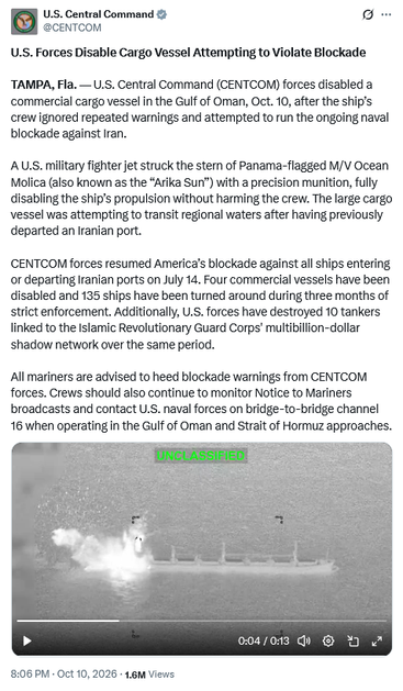 Tweet by U.S. Central Command @CENTCOM
U.S. Forces Disable Cargo Vessel Attempting to Violate Blockade 

TAMPA, Fla. — U.S. Central Command (CENTCOM) forces disabled a commercial cargo vessel in the Gulf of Oman, Oct. 10, after the ship’s crew ignored repeated warnings and attempted to run the ongoing naval blockade against Iran.
 
A U.S. military fighter jet struck the stern of Panama-flagged M/V Ocean Molica (also known as the “Arika Sun”) with a precision munition, fully disabling the ship’s propulsion without harming the crew. The large cargo vessel was attempting to transit regional waters after having previously departed an Iranian port.
 
CENTCOM forces resumed America’s blockade against all ships entering or departing Iranian ports on July 14. Four commercial vessels have been disabled and 135 ships have been turned around during three months of strict enforcement. Additionally, U.S. forces have destroyed 10 tankers linked to the Islamic Revolutionary Guard Corps' multibillion-dollar shadow network over the same period.
 
All mariners are advised to heed blockade warnings from CENTCOM forces. Crews should also continue to monitor Notice to Mariners broadcasts and contact U.S. naval forces on bridge-to-bridge channel 16 when operating in the Gulf of Oman and Strait of Hormuz approaches.