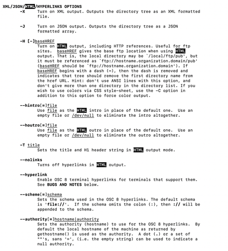XML/JSON/HTML/HYPERLINKS OPTIONS
       -X     Turn on XML output. Outputs the directory tree as an XML formatted
              file.

       -J     Turn on JSON output. Outputs the directory tree as a JSON
              formatted array.

       -H [-]baseHREF
              Turn on HTML output, including HTTP references. Useful for ftp
              sites.  baseHREF gives the base ftp location when using HTML
              output. That is, the local directory may be `/local/ftp/pub', but
              it must be referenced as `ftp://hostname.organization.domain/pub'
              (baseHREF should be `ftp://hostname.organization.domain'). If
              baseHREF begins with a dash (-), then the dash is removed and
              indicates that tree should remove the first directory name from
              the href URL. Hint: don't use ANSI lines with this option, and
              don't give more than one directory in the directory list. If you
              wish to use colors via CSS style-sheet, use the -C option in
              addition to this option to force color output.

       --hintro[=]file
              Use file as the HTML intro in place of the default one.  Use an
              empty file or /dev/null to eliminate the intro altogether.

       --houtro[=]file
              Use file as the HTML outro in place of the default one.  Use an
              empty file or /dev/null to eliminate the outro altogether.

       -T title
              Sets the title and H1 header string in HTML output mode.

       --nolinks
              Turns off hyperlinks in HTML output.

       --hyperlink
              Enable OSC 8 terminal hyperlinks for terminals that support them.
              See BUGS AND NOTES below.

       --scheme[=]schema
              Sets the schema used in the OSC 8 hyperlinks. The default schema
              is 'file://'.  If the schema omits the colon (:), then :// will be
              appended to the schema.

       --authority[=]hostname|authority
              Sets the authority (hostname) to use for the OSC 8 hyperlinks.  By
              default the local hostname of the machine as returned by
              gethostname() is used as the authority.  A dot (.) or a set of
              ""'s, sans '=', (i.e. the empty string) can be used to indicate a
              null authority.
