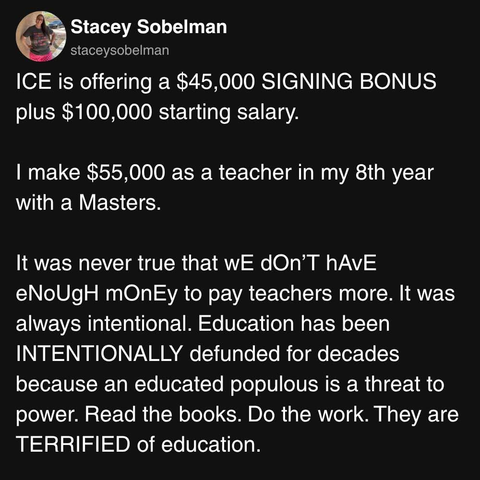 A post from Stacey Sobelman:

ICE is offering a $45,000 SIGNING BONUS
plus $100,000 starting salary.

I make $55,000 as a teacher in my 8th year
with a Masters.

It was never true that wg dOn’T hAVE
eNoUgH mOnEy to pay teachers more. It was
always intentional. Education has been
INTENTIONALLY defunded for decades
because an educated populous is a threat to
power. Read the books. Do the work. They are
TERRIFIED of education.
