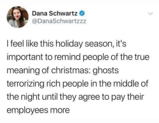 A tweet from @DanaSchwartzzz.  It reads:

I feel like this holiday season, it's important to remind people of the true meaning of Christmas: ghosts terrorizing rich people in the middle of the night until they agree to pay their employees more.