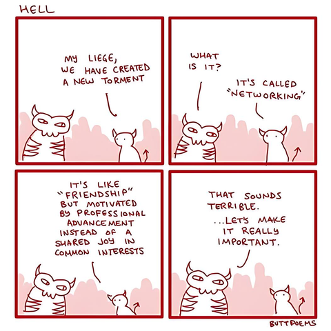 A 4 panel comic of a lesser demon talking to a senior demon or devil.

Demon: My liege, we have created a new torment.
Devil: What is it?
Demon: It's called "Networking."
Demon: It's like "Friendship", but motivated by professional advancement instead of shared joy in common interest.
Devil: That sounds terrible... Let's make it really important.
