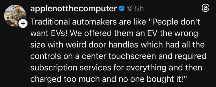 A post from applenotthecomputer.  It reads:

Traditional automakers are like "People don't want EVs! We offered them an EV the wrong size with weird door handles which had all the controls on a center touchscreen and required subscription services for everything and then charged too much and no one bought it!"
