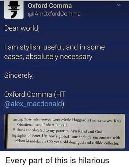 A screenshot of a post from @IAmOxfordComma

It reads:

Dear world,
| am stylish, useful, and in some
cases, absolutely necessary.
Sincerely,
Oxford Comma 

It includes an attached image, which contains the following example sentences:

"Among those interviewed were Merle Haggard’s two ex-wives, Kris
Kristofferson and Robert Duvall."
"This book is dedicated to my parents, Ayn Rand and God,"
"Highlights of Peter Ustinov’s global tour include encounters with
Nelson Mandela, an 800-year-old d…