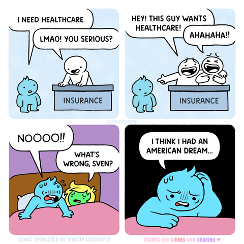 A 4 pane comic with non-descript bubble figures.

In the first pane, a man stands at a desk labeled "Insurance" and asks "I need healthcare."  The man behind the desk says "LMAO! You serious?"

In the second pane, there are two men behind the desk.  One says "Hey! This guy wants healthcare!"  The second says "Ahahaha!"

In the third pane, the original man wakes up in bed screaming "NOOO!!!"  A woman next to him says "What's wrong, Sven?"

In the fourth pane, Sven replies "I think I had an Ameri…