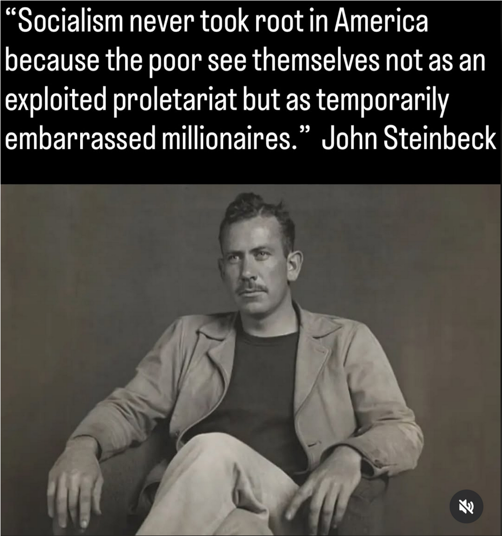 quote from John Steinbeck: "Socialism never took root in America because the poor see themselves not as an exploited proletariat but as temporary embarrassed millionaires"