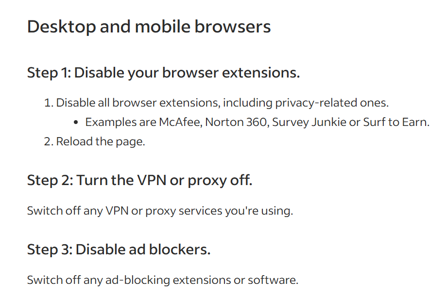 Desktop and mobile browsers
Step 1: Disable your browser extensions.
1. Disable all browser extensions, including privacy-related ones.
* Examples are McAfee, Norton 360, Survey Junkie or Surf to Earn.
2. Reload the page.
Step 2: Turn the VPN or proxy off.
Switch off any VPN or proxy services you're using.
Step 3: Disable ad blockers.
Switch off any ad-blocking extensions or software.